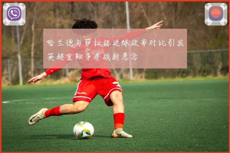 哈兰德与萨拉赫进球效率对比引发英超金靴争夺战新悬念
