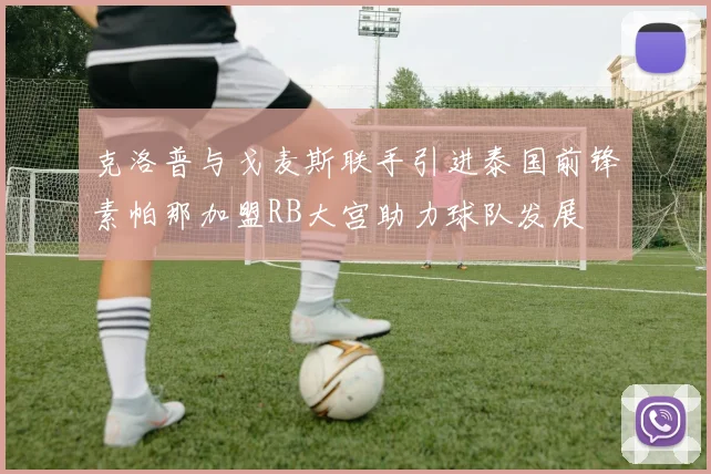 克洛普与戈麦斯联手引进泰国前锋素帕那加盟RB大宫助力球队发展