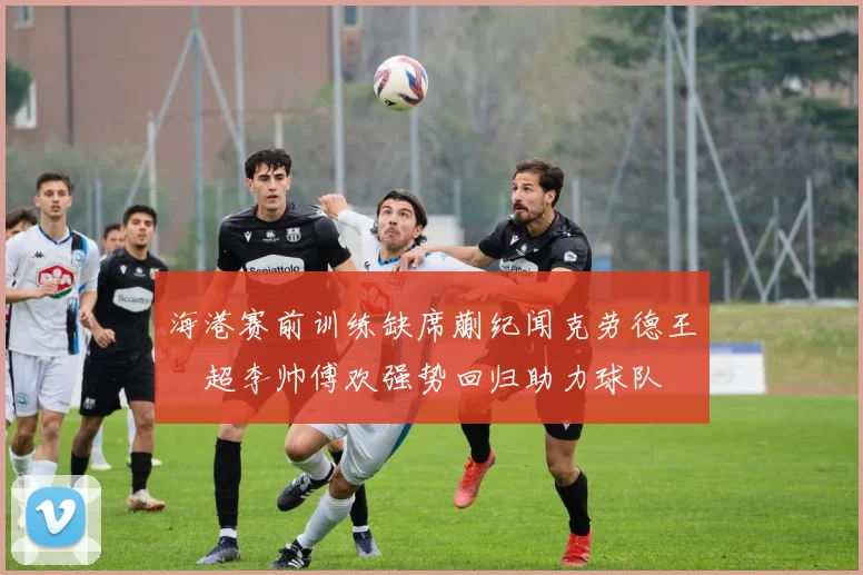 海港赛前训练缺席蒯纪闻克劳德王燊超李帅傅欢强势回归助力球队