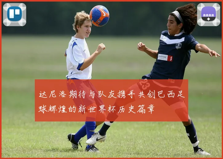 达尼洛期待与队友携手共创巴西足球辉煌的新世界杯历史篇章