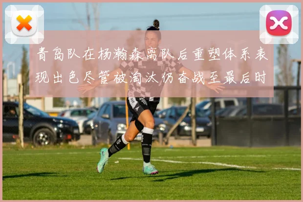 青岛队在杨瀚森离队后重塑体系表现出色尽管被淘汰仍奋战至最后时刻