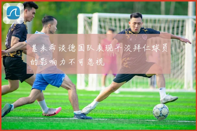 基米希谈德国队表现平淡拜仁球员的影响力不可忽视