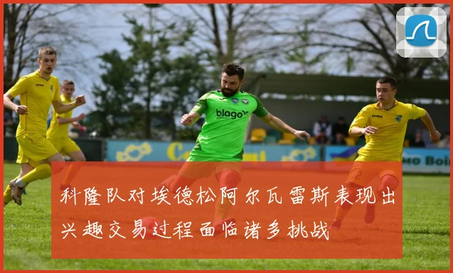 科隆队对埃德松阿尔瓦雷斯表现出兴趣交易过程面临诸多挑战