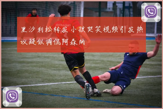 里沙利松转发小孩哭笑视频引发热议疑似调侃阿森纳