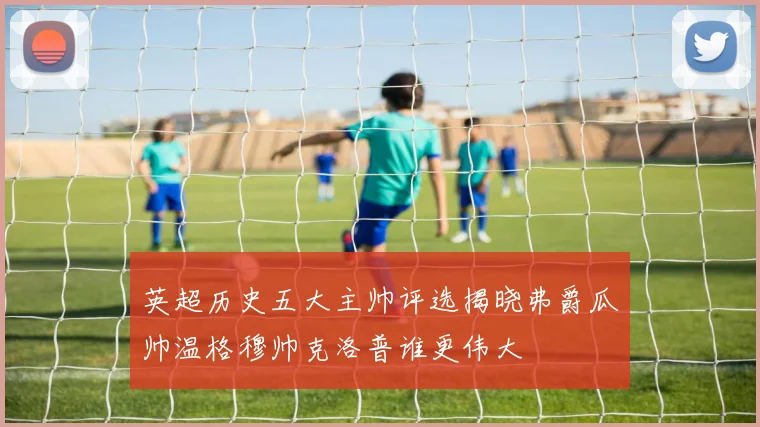 英超历史五大主帅评选揭晓弗爵瓜帅温格穆帅克洛普谁更伟大