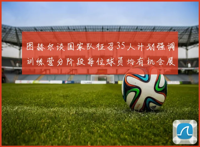 图赫尔谈国家队征召35人计划强调训练营分阶段每位球员均有机会展示自己