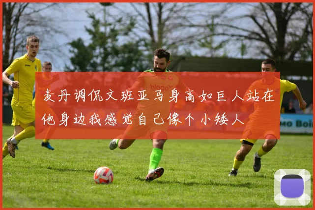 麦丹调侃文班亚马身高如巨人站在他身边我感觉自己像个小矮人