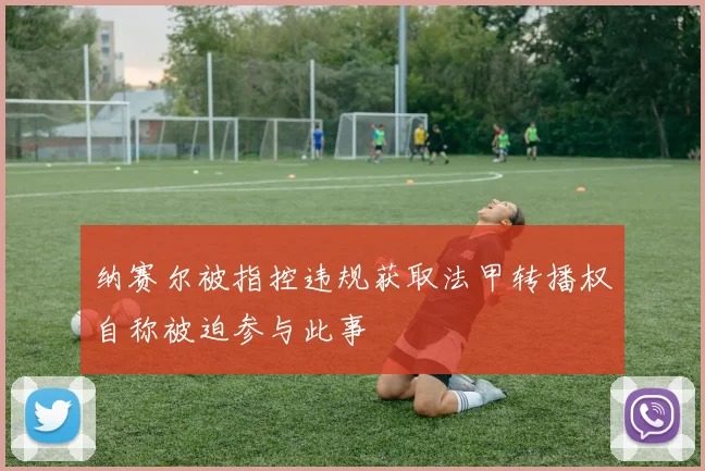 纳赛尔被指控违规获取法甲转播权自称被迫参与此事
