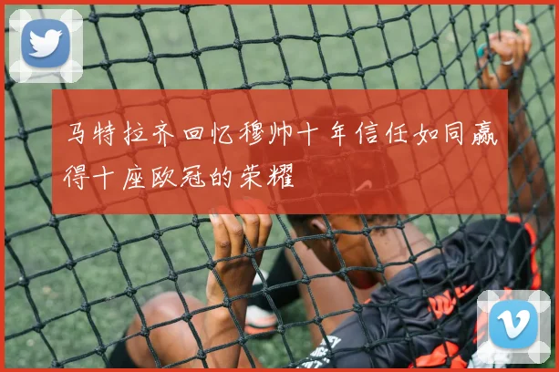 马特拉齐回忆穆帅十年信任如同赢得十座欧冠的荣耀