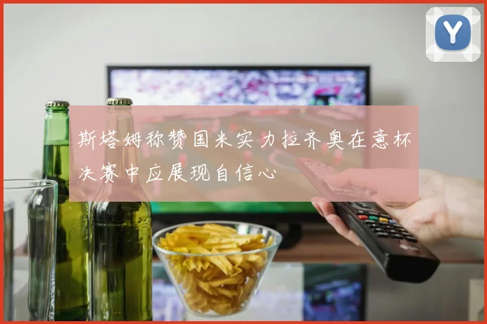 斯塔姆称赞国米实力拉齐奥在意杯决赛中应展现自信心