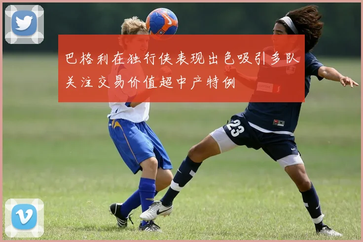 巴格利在独行侠表现出色吸引多队关注交易价值超中产特例