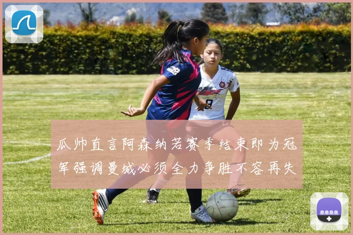 瓜帅直言阿森纳若赛季结束即为冠军强调曼城必须全力争胜不容再失分