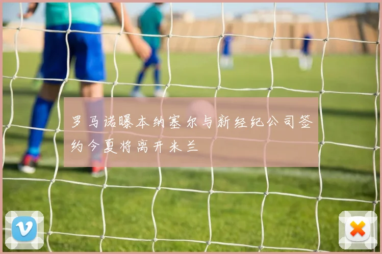 罗马诺曝本纳塞尔与新经纪公司签约今夏将离开米兰