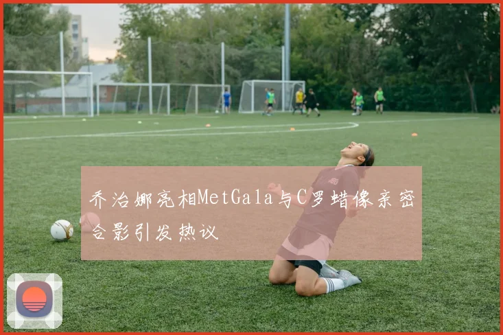 乔治娜亮相MetGala与C罗蜡像亲密合影引发热议