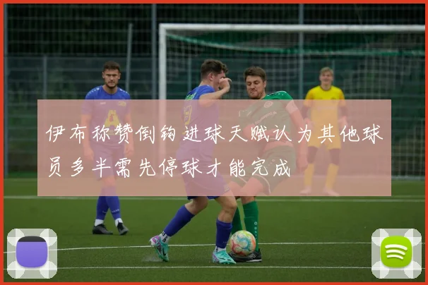 伊布称赞倒钩进球天赋认为其他球员多半需先停球才能完成