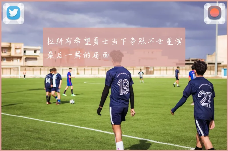 拉科布希望勇士当下争冠不会重演最后一舞的局面