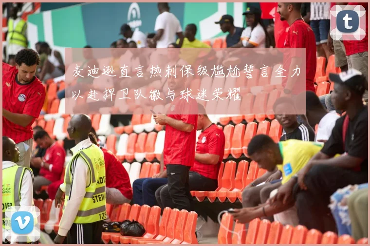 麦迪逊直言热刺保级尴尬誓言全力以赴捍卫队徽与球迷荣耀