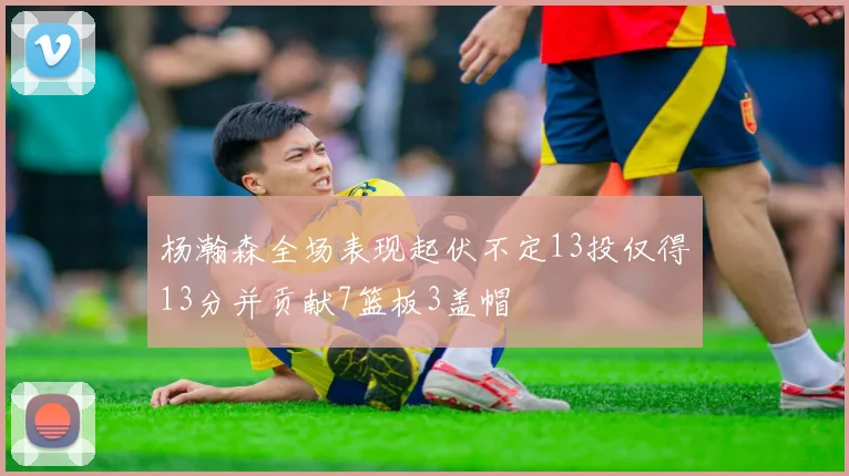 杨瀚森全场表现起伏不定13投仅得13分并贡献7篮板3盖帽